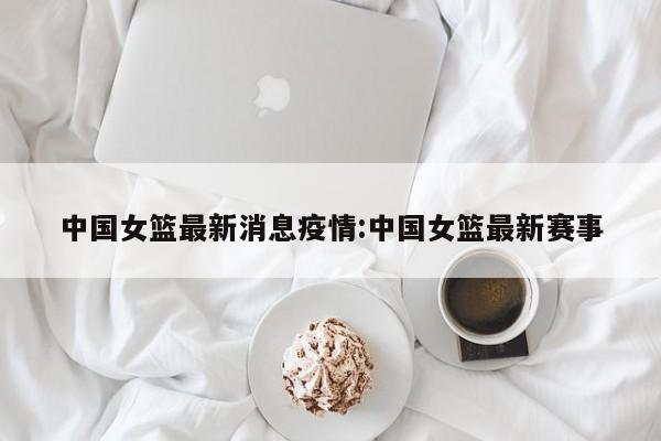 中国女篮最新消息疫情:中国女篮最新赛事