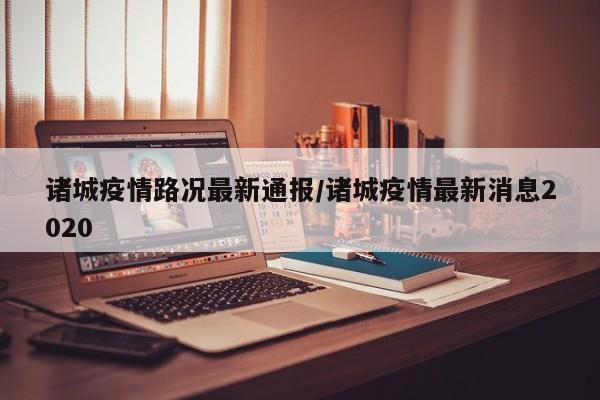 诸城疫情路况最新通报/诸城疫情最新消息2020