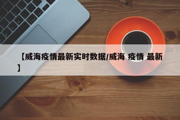 【威海疫情最新实时数据/威海 疫情 最新】