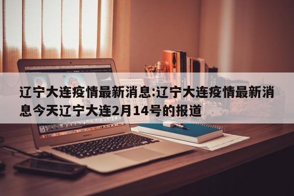辽宁大连疫情最新消息:辽宁大连疫情最新消息今天辽宁大连2月14号的报道