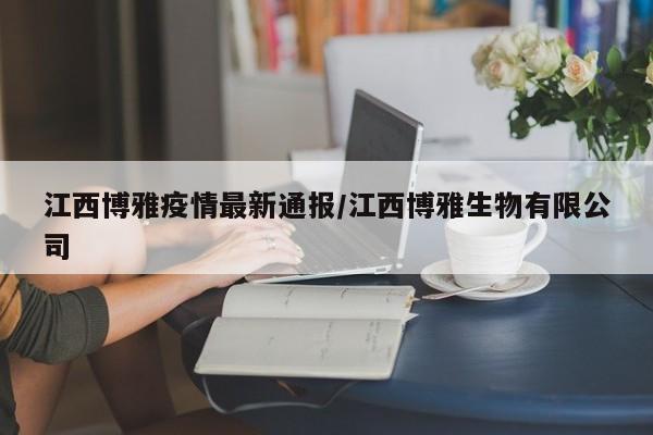 江西博雅疫情最新通报/江西博雅生物有限公司