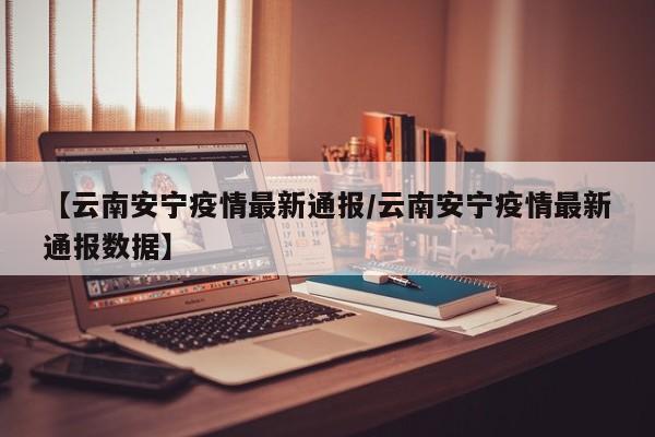 【云南安宁疫情最新通报/云南安宁疫情最新通报数据】