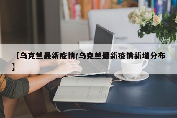 【乌克兰最新疫情/乌克兰最新疫情新增分布】