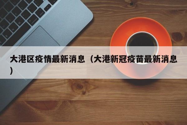 大港区疫情最新消息（大港新冠疫苗最新消息）