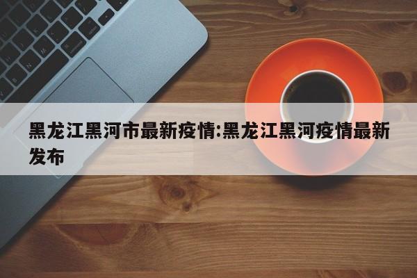 黑龙江黑河市最新疫情:黑龙江黑河疫情最新发布