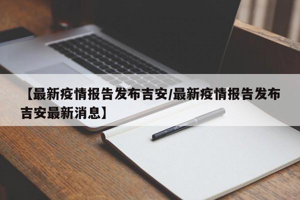 【最新疫情报告发布吉安/最新疫情报告发布吉安最新消息】