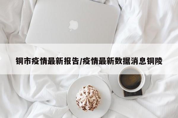 铜市疫情最新报告/疫情最新数据消息铜陵