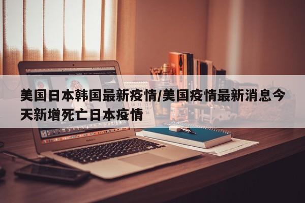 美国日本韩国最新疫情/美国疫情最新消息今天新增死亡日本疫情
