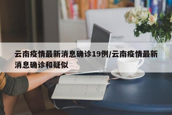 云南疫情最新消息确诊19例/云南疫情最新消息确诊和疑似