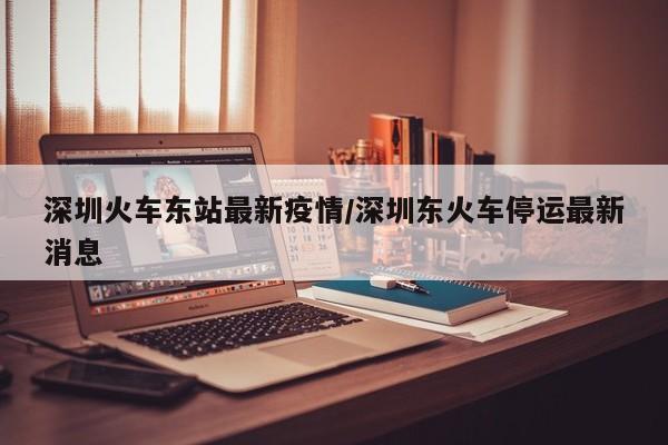 深圳火车东站最新疫情/深圳东火车停运最新消息