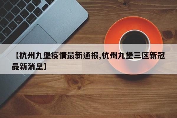 【杭州九堡疫情最新通报,杭州九堡三区新冠最新消息】