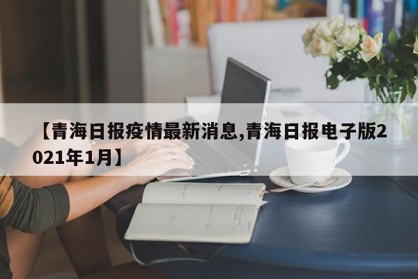 【青海日报疫情最新消息,青海日报电子版2021年1月】