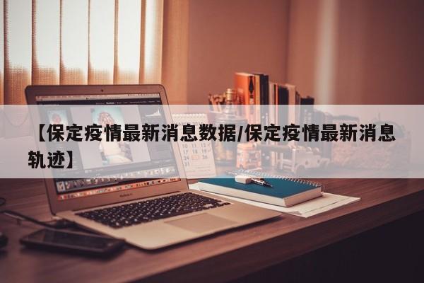 【保定疫情最新消息数据/保定疫情最新消息轨迹】