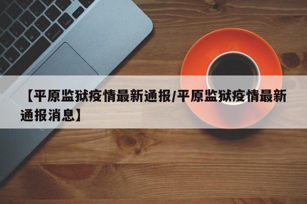 【平原监狱疫情最新通报/平原监狱疫情最新通报消息】