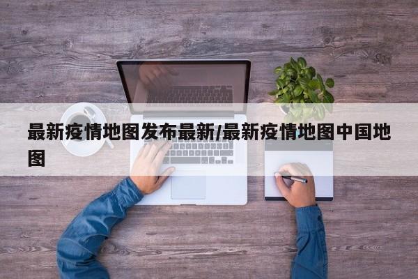 最新疫情地图发布最新/最新疫情地图中国地图