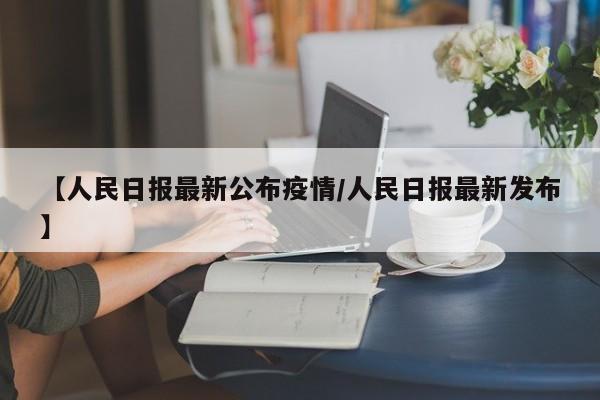 【人民日报最新公布疫情/人民日报最新发布】