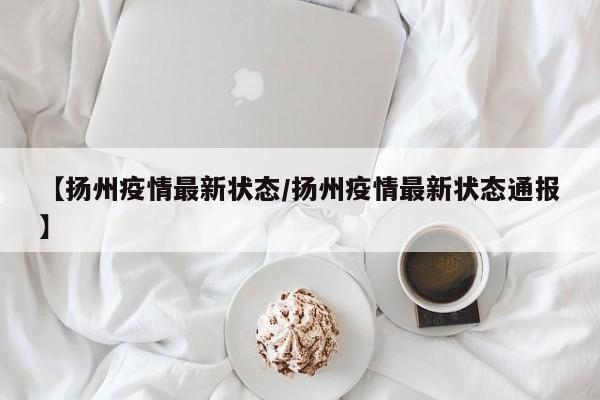 【扬州疫情最新状态/扬州疫情最新状态通报】