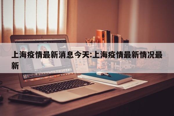 上海疫情最新消息今天:上海疫情最新情况最新