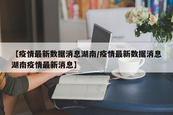 【疫情最新数据消息湖南/疫情最新数据消息湖南疫情最新消息】