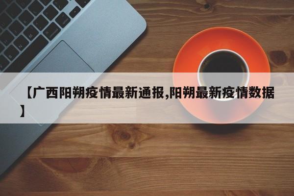 【广西阳朔疫情最新通报,阳朔最新疫情数据】