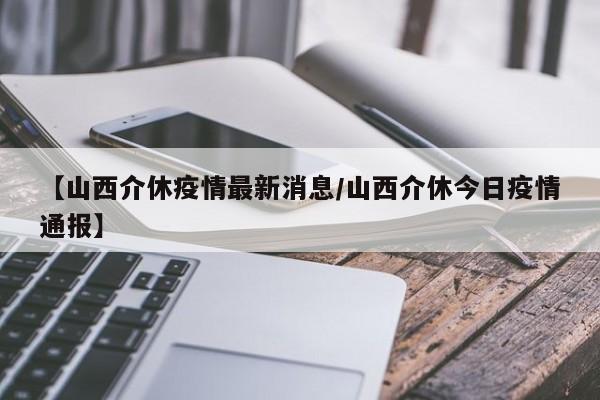 【山西介休疫情最新消息/山西介休今日疫情通报】