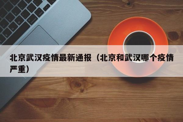 北京武汉疫情最新通报（北京和武汉哪个疫情严重）