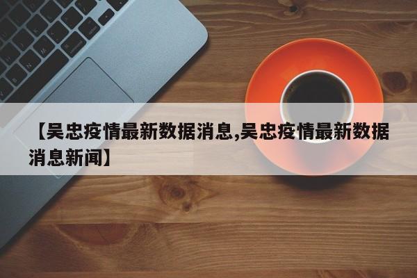 【吴忠疫情最新数据消息,吴忠疫情最新数据消息新闻】