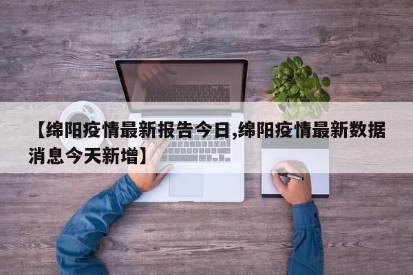 【绵阳疫情最新报告今日,绵阳疫情最新数据消息今天新增】