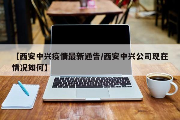 【西安中兴疫情最新通告/西安中兴公司现在情况如何】