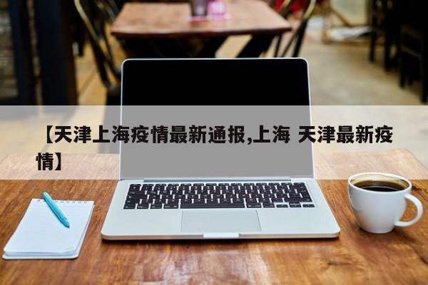 【天津上海疫情最新通报,上海 天津最新疫情】