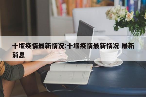 十堰疫情最新情况:十堰疫情最新情况 最新消息