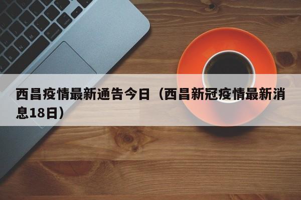 西昌疫情最新通告今日（西昌新冠疫情最新消息18日）