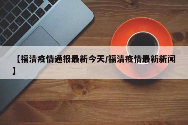 【福清疫情通报最新今天/福清疫情最新新闻】