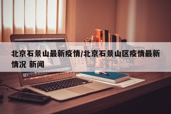 北京石景山最新疫情/北京石景山区疫情最新情况 新闻