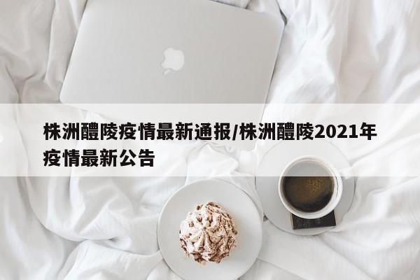 株洲醴陵疫情最新通报/株洲醴陵2021年疫情最新公告