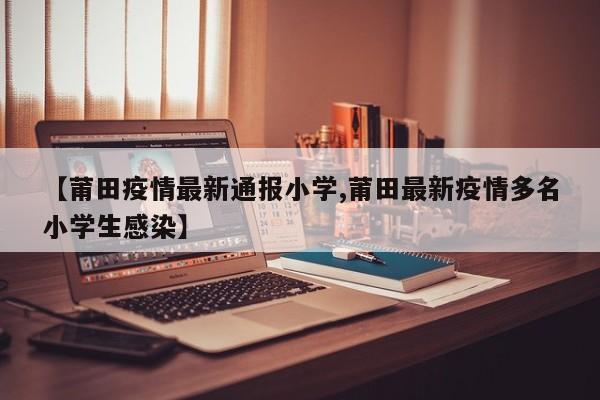 【莆田疫情最新通报小学,莆田最新疫情多名小学生感染】
