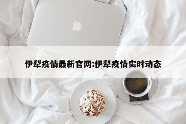 伊犁疫情最新官网:伊犁疫情实时动态