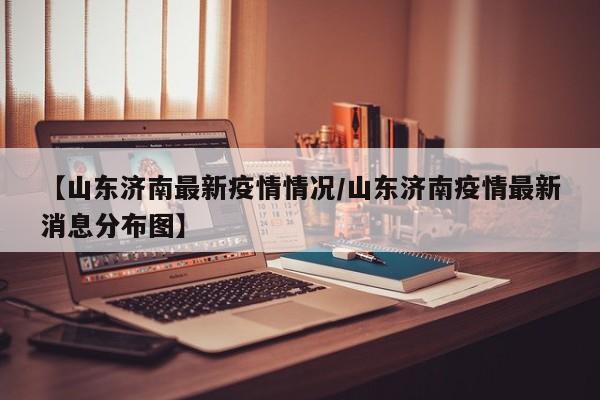 【山东济南最新疫情情况/山东济南疫情最新消息分布图】