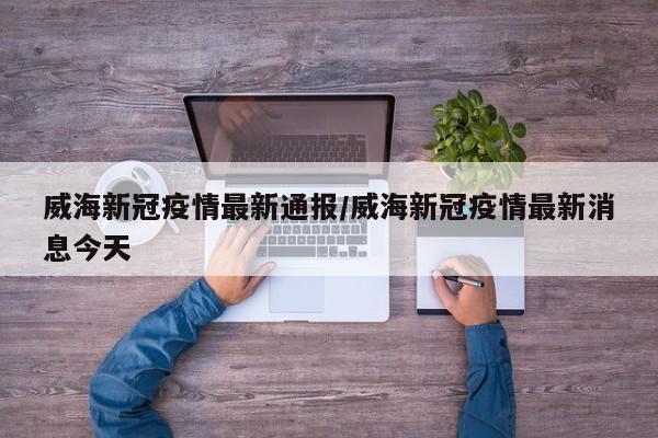 威海新冠疫情最新通报/威海新冠疫情最新消息今天