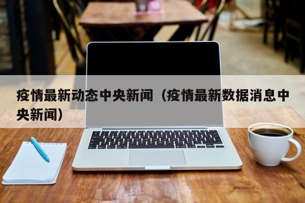 疫情最新动态中央新闻（疫情最新数据消息中央新闻）