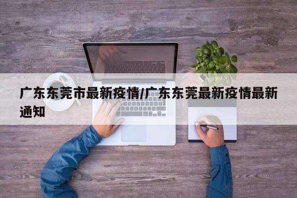 广东东莞市最新疫情/广东东莞最新疫情最新通知