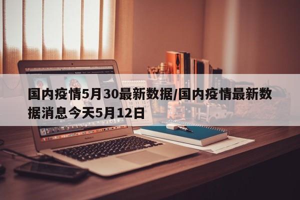国内疫情5月30最新数据/国内疫情最新数据消息今天5月12日