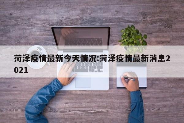 菏泽疫情最新今天情况:菏泽疫情最新消息2021