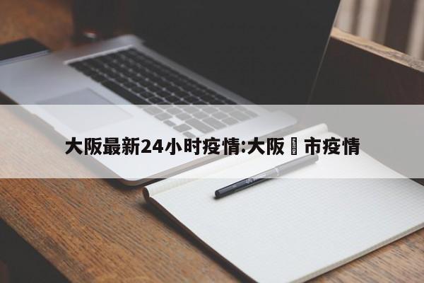 大阪最新24小时疫情:大阪堺市疫情