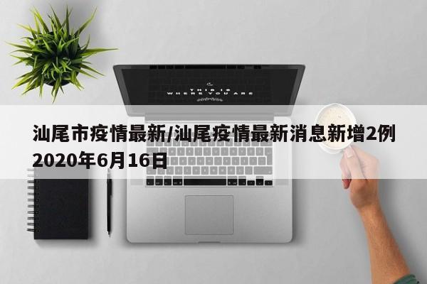 汕尾市疫情最新/汕尾疫情最新消息新增2例2020年6月16日
