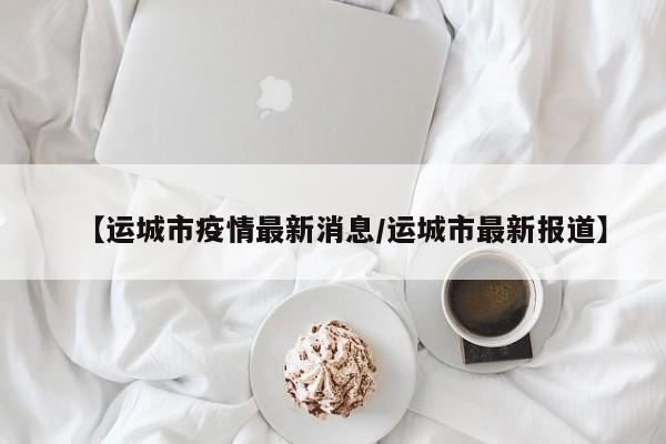 【运城市疫情最新消息/运城市最新报道】