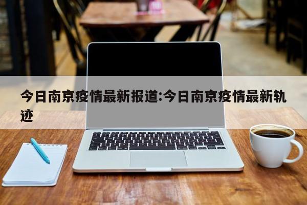 今日南京疫情最新报道:今日南京疫情最新轨迹