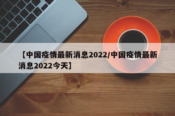 【中国疫情最新消息2022/中国疫情最新消息2022今天】