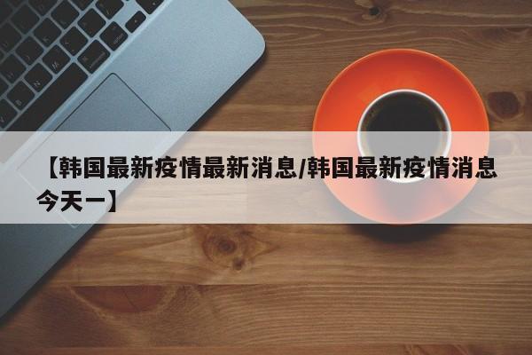 【韩国最新疫情最新消息/韩国最新疫情消息今天一】