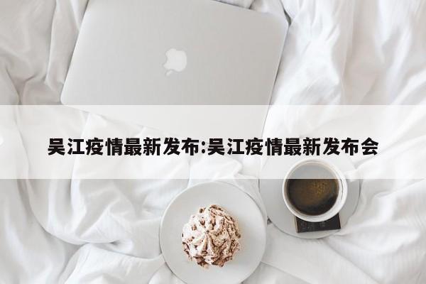 吴江疫情最新发布:吴江疫情最新发布会